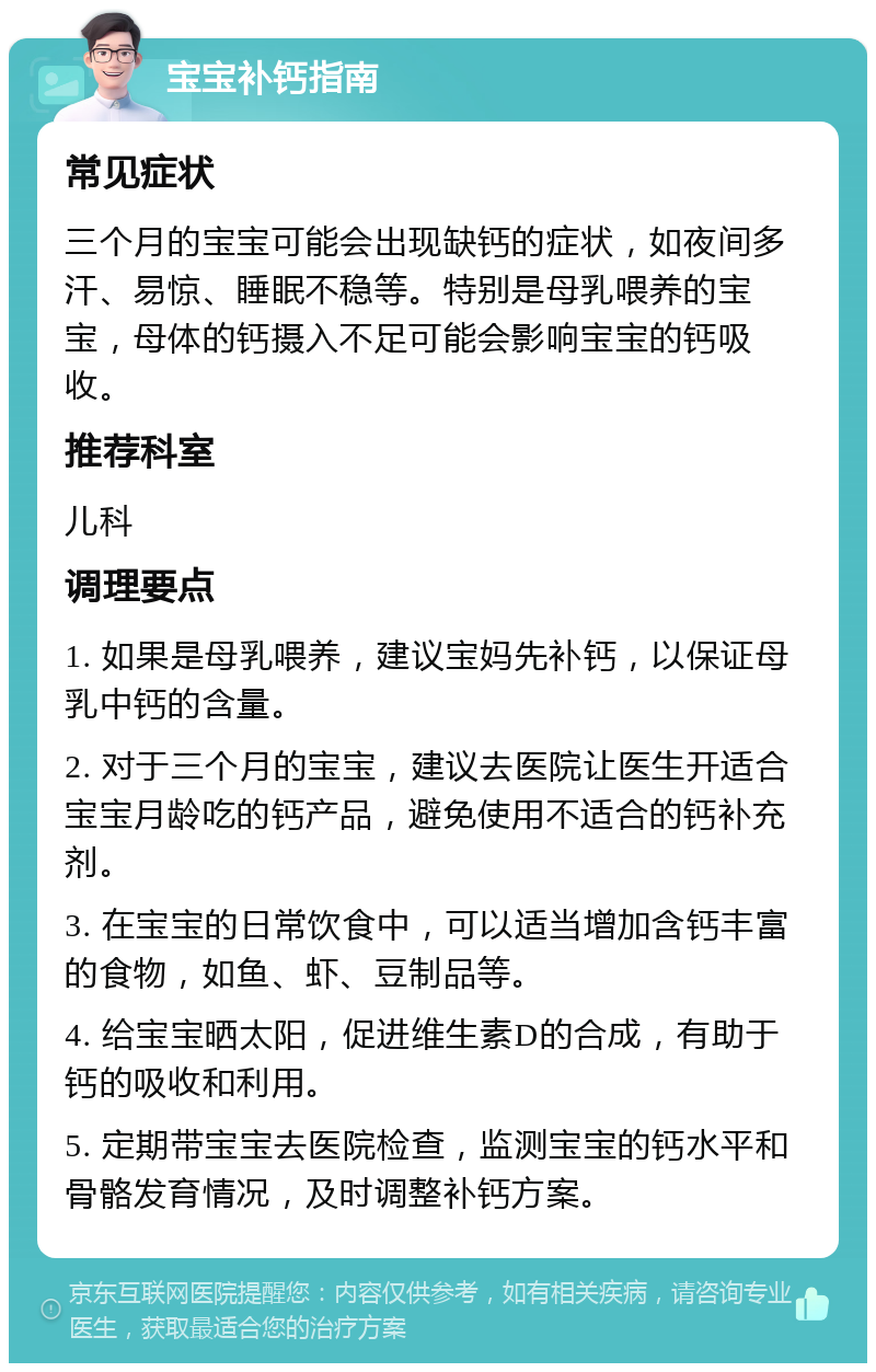 宝宝补钙指南 常见症状 三个月的宝宝可能会出现缺钙的症状，如夜间多汗、易惊、睡眠不稳等。特别是母乳喂养的宝宝，母体的钙摄入不足可能会影响宝宝的钙吸收。 推荐科室 儿科 调理要点 1. 如果是母乳喂养，建议宝妈先补钙，以保证母乳中钙的含量。 2. 对于三个月的宝宝，建议去医院让医生开适合宝宝月龄吃的钙产品，避免使用不适合的钙补充剂。 3. 在宝宝的日常饮食中，可以适当增加含钙丰富的食物，如鱼、虾、豆制品等。 4. 给宝宝晒太阳，促进维生素D的合成，有助于钙的吸收和利用。 5. 定期带宝宝去医院检查，监测宝宝的钙水平和骨骼发育情况，及时调整补钙方案。