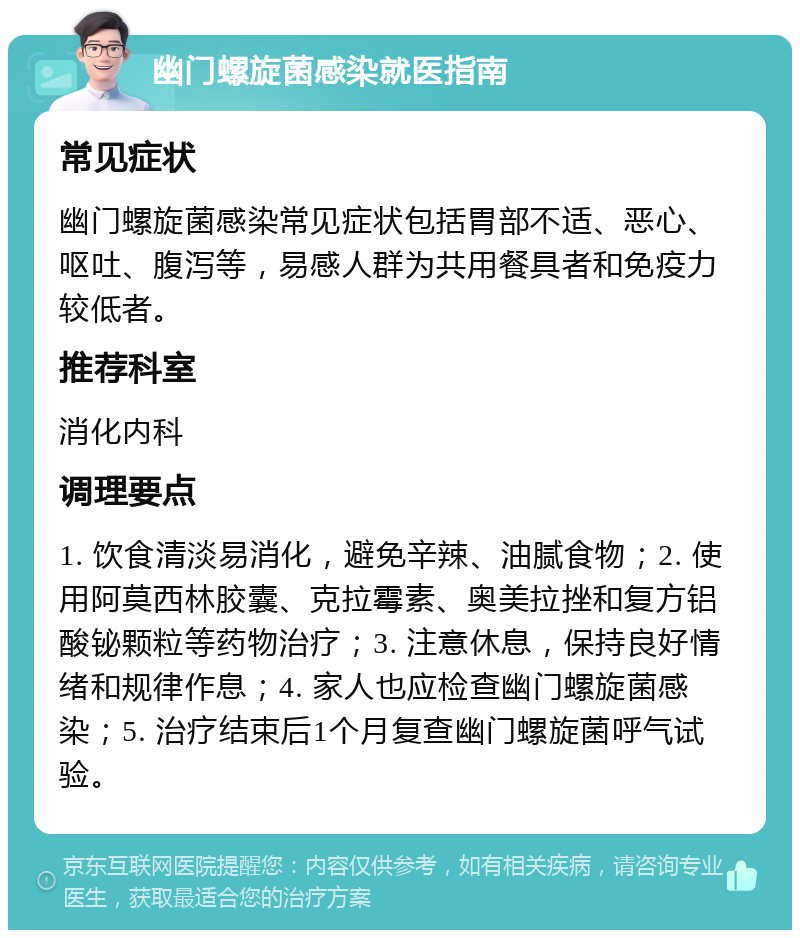 幽门螺旋菌感染就医指南 常见症状 幽门螺旋菌感染常见症状包括胃部不适、恶心、呕吐、腹泻等，易感人群为共用餐具者和免疫力较低者。 推荐科室 消化内科 调理要点 1. 饮食清淡易消化，避免辛辣、油腻食物；2. 使用阿莫西林胶囊、克拉霉素、奥美拉挫和复方铝酸铋颗粒等药物治疗；3. 注意休息，保持良好情绪和规律作息；4. 家人也应检查幽门螺旋菌感染；5. 治疗结束后1个月复查幽门螺旋菌呼气试验。