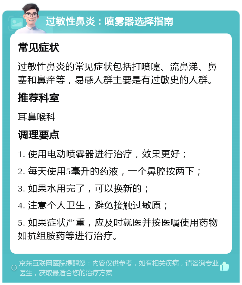 过敏性鼻炎：喷雾器选择指南 常见症状 过敏性鼻炎的常见症状包括打喷嚏、流鼻涕、鼻塞和鼻痒等，易感人群主要是有过敏史的人群。 推荐科室 耳鼻喉科 调理要点 1. 使用电动喷雾器进行治疗，效果更好； 2. 每天使用5毫升的药液，一个鼻腔按两下； 3. 如果水用完了，可以换新的； 4. 注意个人卫生，避免接触过敏原； 5. 如果症状严重，应及时就医并按医嘱使用药物如抗组胺药等进行治疗。