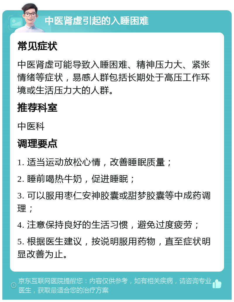 中医肾虚引起的入睡困难 常见症状 中医肾虚可能导致入睡困难、精神压力大、紧张情绪等症状，易感人群包括长期处于高压工作环境或生活压力大的人群。 推荐科室 中医科 调理要点 1. 适当运动放松心情，改善睡眠质量； 2. 睡前喝热牛奶，促进睡眠； 3. 可以服用枣仁安神胶囊或甜梦胶囊等中成药调理； 4. 注意保持良好的生活习惯，避免过度疲劳； 5. 根据医生建议，按说明服用药物，直至症状明显改善为止。