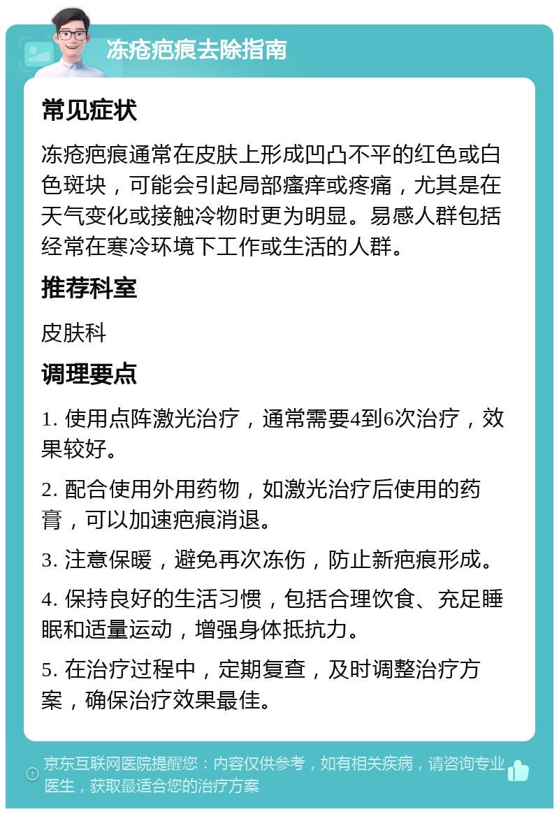 冻疮疤痕去除指南 常见症状 冻疮疤痕通常在皮肤上形成凹凸不平的红色或白色斑块，可能会引起局部瘙痒或疼痛，尤其是在天气变化或接触冷物时更为明显。易感人群包括经常在寒冷环境下工作或生活的人群。 推荐科室 皮肤科 调理要点 1. 使用点阵激光治疗，通常需要4到6次治疗，效果较好。 2. 配合使用外用药物，如激光治疗后使用的药膏，可以加速疤痕消退。 3. 注意保暖，避免再次冻伤，防止新疤痕形成。 4. 保持良好的生活习惯，包括合理饮食、充足睡眠和适量运动，增强身体抵抗力。 5. 在治疗过程中，定期复查，及时调整治疗方案，确保治疗效果最佳。