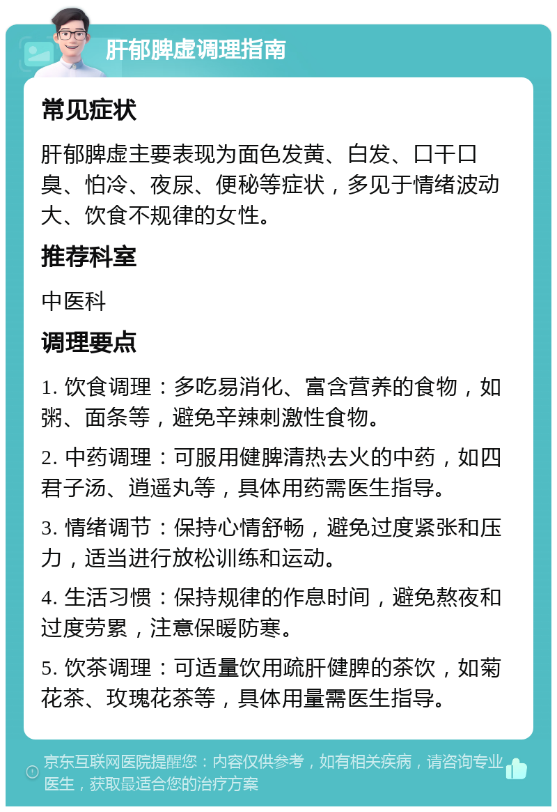 肝郁脾虚调理指南 常见症状 肝郁脾虚主要表现为面色发黄、白发、口干口臭、怕冷、夜尿、便秘等症状，多见于情绪波动大、饮食不规律的女性。 推荐科室 中医科 调理要点 1. 饮食调理：多吃易消化、富含营养的食物，如粥、面条等，避免辛辣刺激性食物。 2. 中药调理：可服用健脾清热去火的中药，如四君子汤、逍遥丸等，具体用药需医生指导。 3. 情绪调节：保持心情舒畅，避免过度紧张和压力，适当进行放松训练和运动。 4. 生活习惯：保持规律的作息时间，避免熬夜和过度劳累，注意保暖防寒。 5. 饮茶调理：可适量饮用疏肝健脾的茶饮，如菊花茶、玫瑰花茶等，具体用量需医生指导。