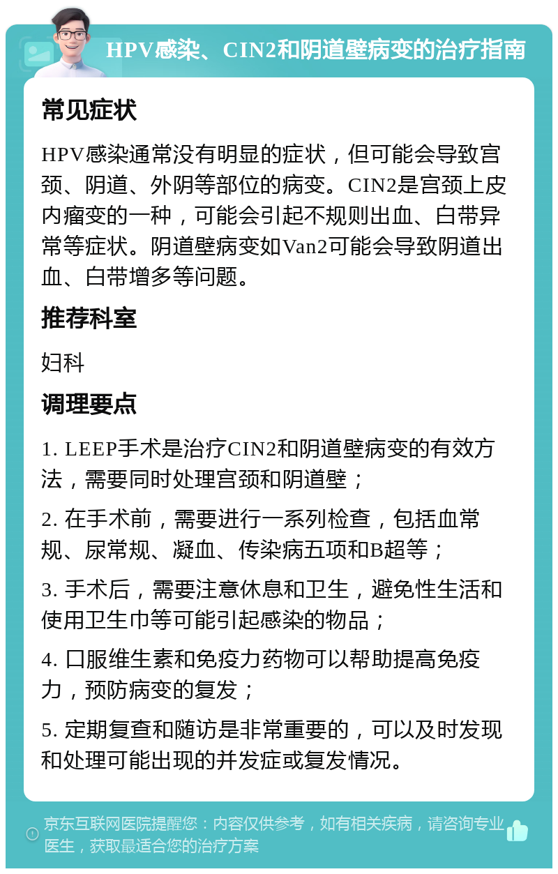 HPV感染、CIN2和阴道壁病变的治疗指南 常见症状 HPV感染通常没有明显的症状，但可能会导致宫颈、阴道、外阴等部位的病变。CIN2是宫颈上皮内瘤变的一种，可能会引起不规则出血、白带异常等症状。阴道壁病变如Van2可能会导致阴道出血、白带增多等问题。 推荐科室 妇科 调理要点 1. LEEP手术是治疗CIN2和阴道壁病变的有效方法，需要同时处理宫颈和阴道壁； 2. 在手术前，需要进行一系列检查，包括血常规、尿常规、凝血、传染病五项和B超等； 3. 手术后，需要注意休息和卫生，避免性生活和使用卫生巾等可能引起感染的物品； 4. 口服维生素和免疫力药物可以帮助提高免疫力，预防病变的复发； 5. 定期复查和随访是非常重要的，可以及时发现和处理可能出现的并发症或复发情况。