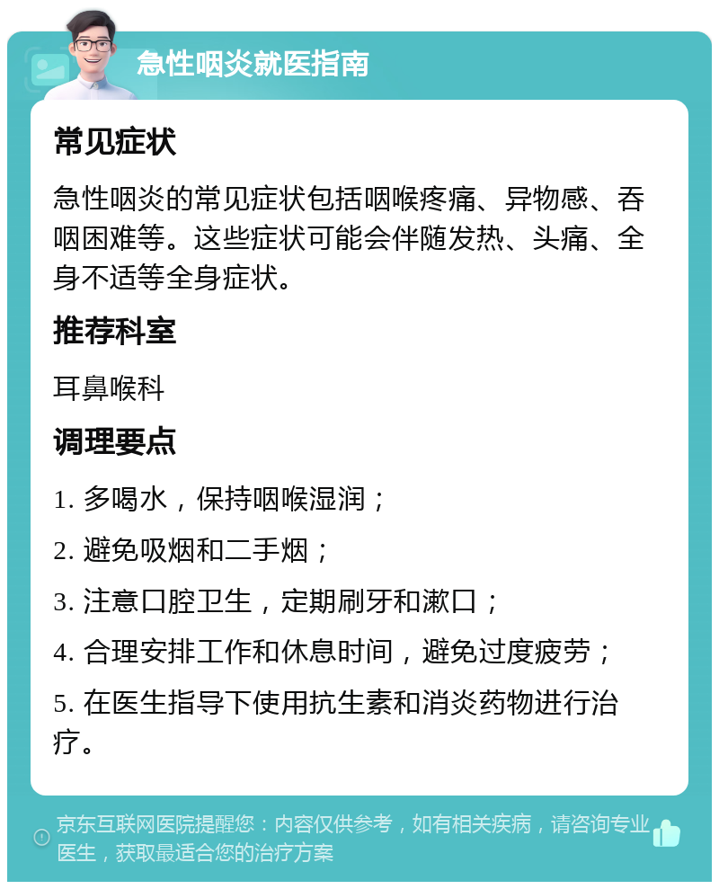 急性咽炎就医指南 常见症状 急性咽炎的常见症状包括咽喉疼痛、异物感、吞咽困难等。这些症状可能会伴随发热、头痛、全身不适等全身症状。 推荐科室 耳鼻喉科 调理要点 1. 多喝水，保持咽喉湿润； 2. 避免吸烟和二手烟； 3. 注意口腔卫生，定期刷牙和漱口； 4. 合理安排工作和休息时间，避免过度疲劳； 5. 在医生指导下使用抗生素和消炎药物进行治疗。