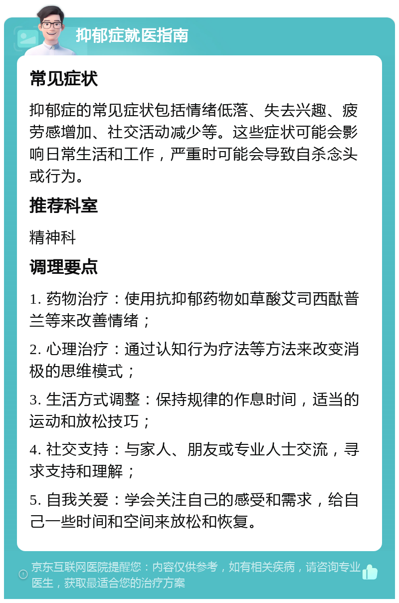 抑郁症就医指南 常见症状 抑郁症的常见症状包括情绪低落、失去兴趣、疲劳感增加、社交活动减少等。这些症状可能会影响日常生活和工作，严重时可能会导致自杀念头或行为。 推荐科室 精神科 调理要点 1. 药物治疗：使用抗抑郁药物如草酸艾司西酞普兰等来改善情绪； 2. 心理治疗：通过认知行为疗法等方法来改变消极的思维模式； 3. 生活方式调整：保持规律的作息时间，适当的运动和放松技巧； 4. 社交支持：与家人、朋友或专业人士交流，寻求支持和理解； 5. 自我关爱：学会关注自己的感受和需求，给自己一些时间和空间来放松和恢复。