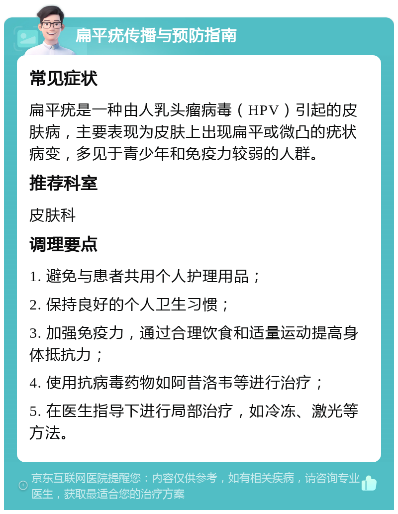 扁平疣传播与预防指南 常见症状 扁平疣是一种由人乳头瘤病毒（HPV）引起的皮肤病，主要表现为皮肤上出现扁平或微凸的疣状病变，多见于青少年和免疫力较弱的人群。 推荐科室 皮肤科 调理要点 1. 避免与患者共用个人护理用品； 2. 保持良好的个人卫生习惯； 3. 加强免疫力，通过合理饮食和适量运动提高身体抵抗力； 4. 使用抗病毒药物如阿昔洛韦等进行治疗； 5. 在医生指导下进行局部治疗，如冷冻、激光等方法。