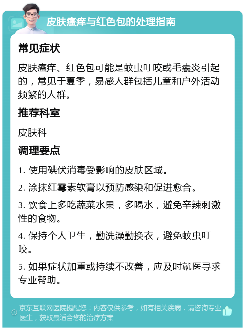 皮肤瘙痒与红色包的处理指南 常见症状 皮肤瘙痒、红色包可能是蚊虫叮咬或毛囊炎引起的，常见于夏季，易感人群包括儿童和户外活动频繁的人群。 推荐科室 皮肤科 调理要点 1. 使用碘伏消毒受影响的皮肤区域。 2. 涂抹红霉素软膏以预防感染和促进愈合。 3. 饮食上多吃蔬菜水果，多喝水，避免辛辣刺激性的食物。 4. 保持个人卫生，勤洗澡勤换衣，避免蚊虫叮咬。 5. 如果症状加重或持续不改善，应及时就医寻求专业帮助。