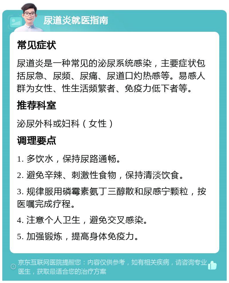 尿道炎就医指南 常见症状 尿道炎是一种常见的泌尿系统感染，主要症状包括尿急、尿频、尿痛、尿道口灼热感等。易感人群为女性、性生活频繁者、免疫力低下者等。 推荐科室 泌尿外科或妇科（女性） 调理要点 1. 多饮水，保持尿路通畅。 2. 避免辛辣、刺激性食物，保持清淡饮食。 3. 规律服用磷霉素氨丁三醇散和尿感宁颗粒，按医嘱完成疗程。 4. 注意个人卫生，避免交叉感染。 5. 加强锻炼，提高身体免疫力。