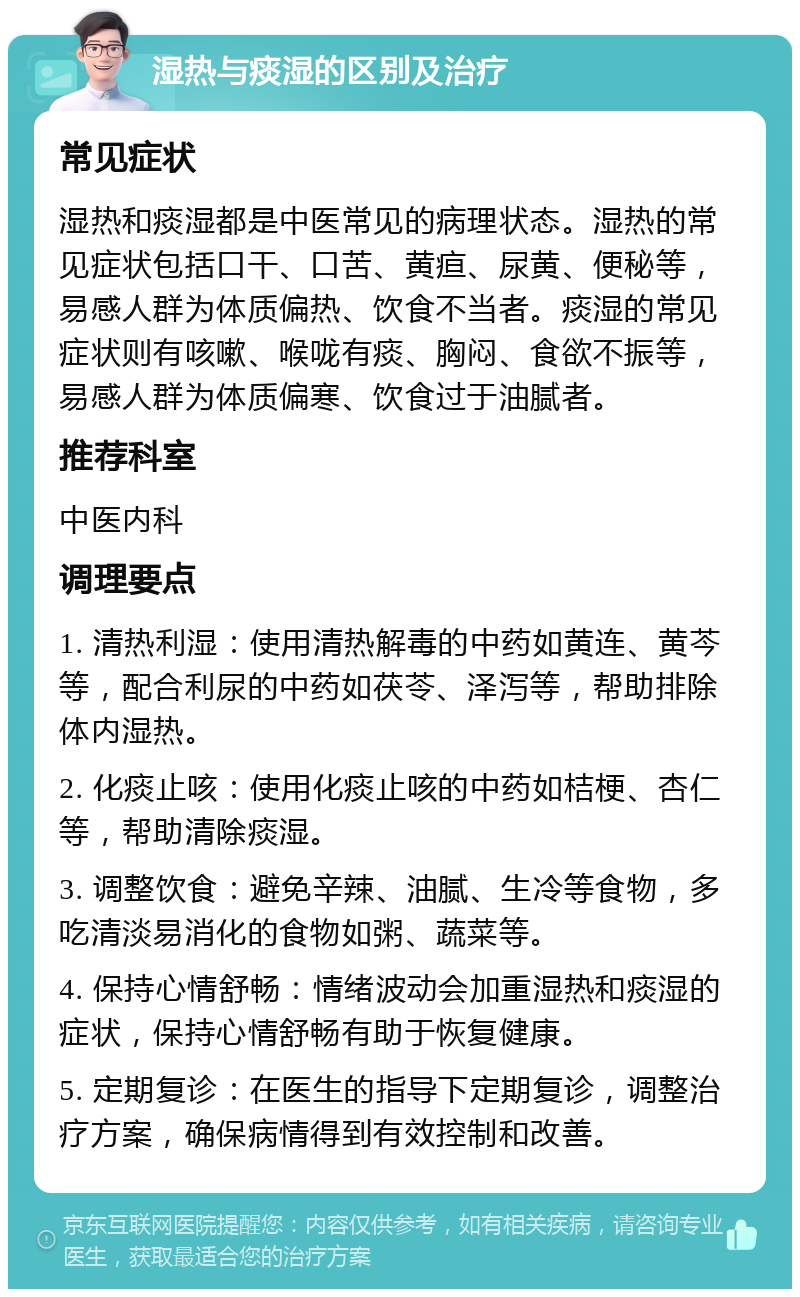 湿热与痰湿的区别及治疗 常见症状 湿热和痰湿都是中医常见的病理状态。湿热的常见症状包括口干、口苦、黄疸、尿黄、便秘等，易感人群为体质偏热、饮食不当者。痰湿的常见症状则有咳嗽、喉咙有痰、胸闷、食欲不振等，易感人群为体质偏寒、饮食过于油腻者。 推荐科室 中医内科 调理要点 1. 清热利湿：使用清热解毒的中药如黄连、黄芩等，配合利尿的中药如茯苓、泽泻等，帮助排除体内湿热。 2. 化痰止咳：使用化痰止咳的中药如桔梗、杏仁等，帮助清除痰湿。 3. 调整饮食：避免辛辣、油腻、生冷等食物，多吃清淡易消化的食物如粥、蔬菜等。 4. 保持心情舒畅：情绪波动会加重湿热和痰湿的症状，保持心情舒畅有助于恢复健康。 5. 定期复诊：在医生的指导下定期复诊，调整治疗方案，确保病情得到有效控制和改善。