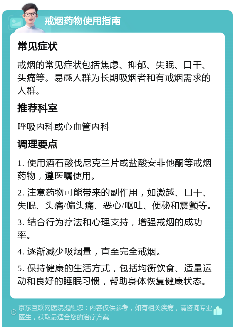 戒烟药物使用指南 常见症状 戒烟的常见症状包括焦虑、抑郁、失眠、口干、头痛等。易感人群为长期吸烟者和有戒烟需求的人群。 推荐科室 呼吸内科或心血管内科 调理要点 1. 使用酒石酸伐尼克兰片或盐酸安非他酮等戒烟药物，遵医嘱使用。 2. 注意药物可能带来的副作用，如激越、口干、失眠、头痛/偏头痛、恶心/呕吐、便秘和震颤等。 3. 结合行为疗法和心理支持，增强戒烟的成功率。 4. 逐渐减少吸烟量，直至完全戒烟。 5. 保持健康的生活方式，包括均衡饮食、适量运动和良好的睡眠习惯，帮助身体恢复健康状态。