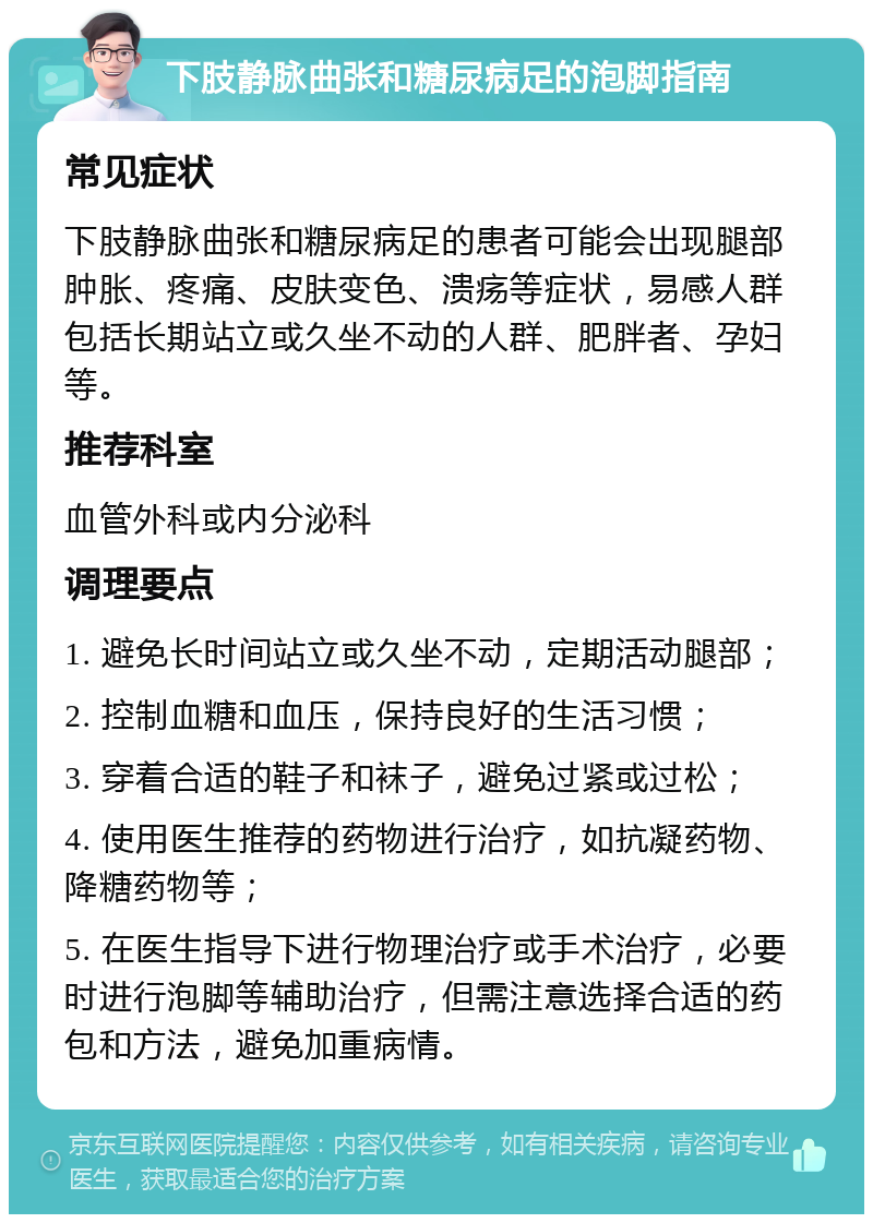 下肢静脉曲张和糖尿病足的泡脚指南 常见症状 下肢静脉曲张和糖尿病足的患者可能会出现腿部肿胀、疼痛、皮肤变色、溃疡等症状，易感人群包括长期站立或久坐不动的人群、肥胖者、孕妇等。 推荐科室 血管外科或内分泌科 调理要点 1. 避免长时间站立或久坐不动，定期活动腿部； 2. 控制血糖和血压，保持良好的生活习惯； 3. 穿着合适的鞋子和袜子，避免过紧或过松； 4. 使用医生推荐的药物进行治疗，如抗凝药物、降糖药物等； 5. 在医生指导下进行物理治疗或手术治疗，必要时进行泡脚等辅助治疗，但需注意选择合适的药包和方法，避免加重病情。