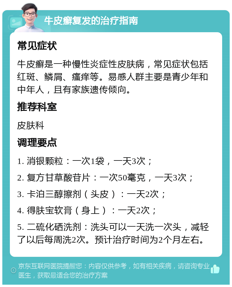 牛皮癣复发的治疗指南 常见症状 牛皮癣是一种慢性炎症性皮肤病，常见症状包括红斑、鳞屑、瘙痒等。易感人群主要是青少年和中年人，且有家族遗传倾向。 推荐科室 皮肤科 调理要点 1. 消银颗粒：一次1袋，一天3次； 2. 复方甘草酸苷片：一次50毫克，一天3次； 3. 卡泊三醇擦剂（头皮）：一天2次； 4. 得肤宝软膏（身上）：一天2次； 5. 二硫化硒洗剂：洗头可以一天洗一次头，减轻了以后每周洗2次。预计治疗时间为2个月左右。