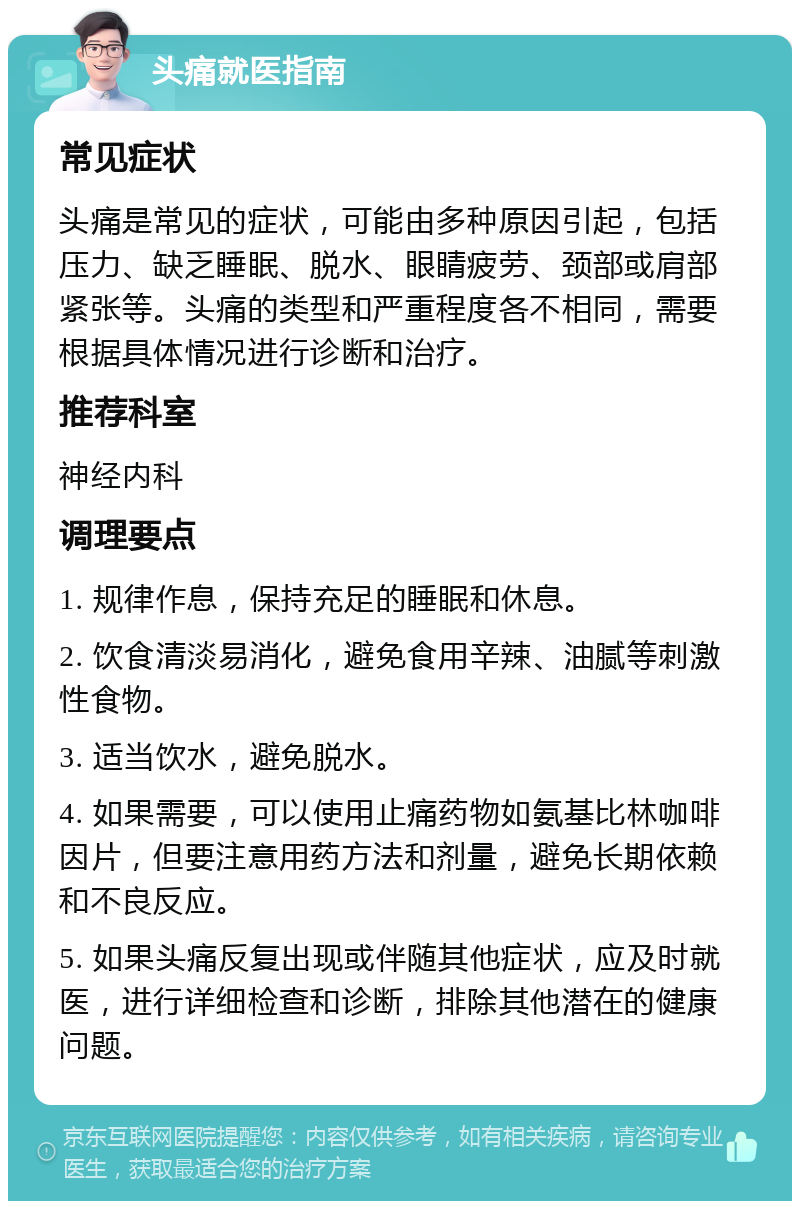 头痛就医指南 常见症状 头痛是常见的症状，可能由多种原因引起，包括压力、缺乏睡眠、脱水、眼睛疲劳、颈部或肩部紧张等。头痛的类型和严重程度各不相同，需要根据具体情况进行诊断和治疗。 推荐科室 神经内科 调理要点 1. 规律作息，保持充足的睡眠和休息。 2. 饮食清淡易消化，避免食用辛辣、油腻等刺激性食物。 3. 适当饮水，避免脱水。 4. 如果需要，可以使用止痛药物如氨基比林咖啡因片，但要注意用药方法和剂量，避免长期依赖和不良反应。 5. 如果头痛反复出现或伴随其他症状，应及时就医，进行详细检查和诊断，排除其他潜在的健康问题。