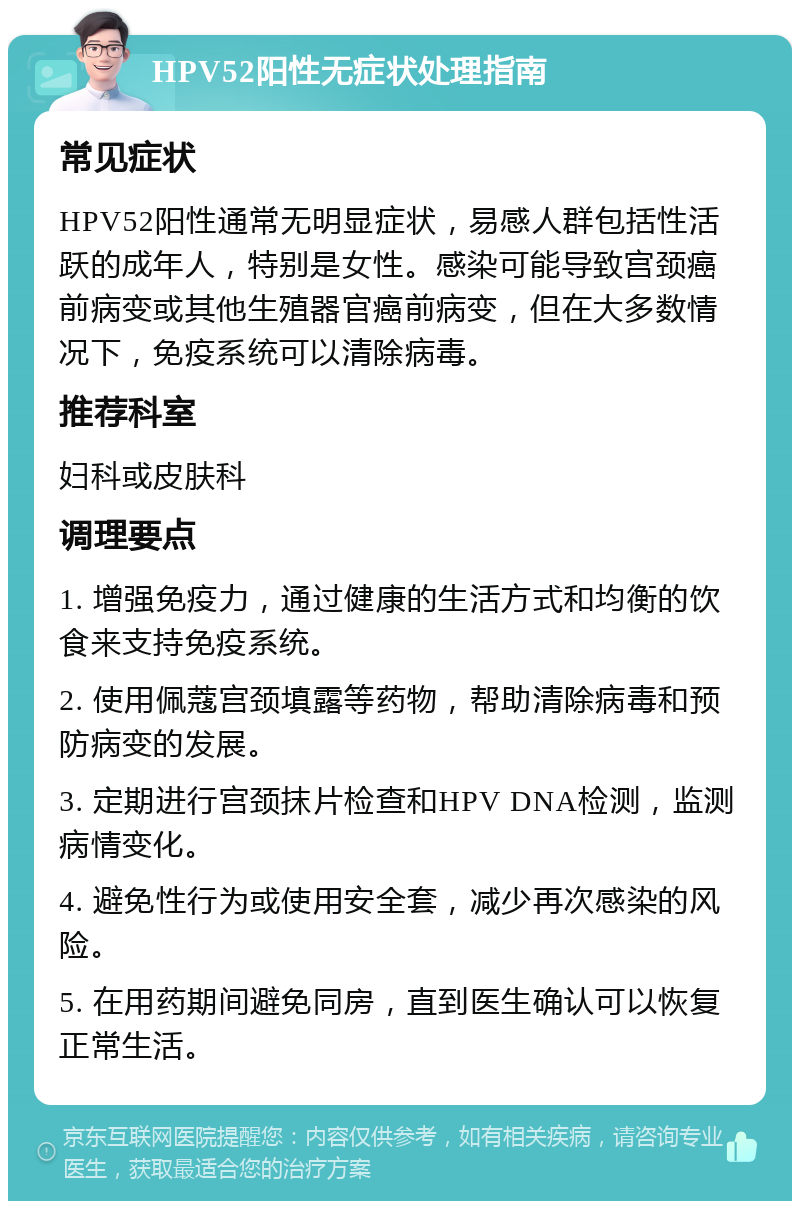 HPV52阳性无症状处理指南 常见症状 HPV52阳性通常无明显症状，易感人群包括性活跃的成年人，特别是女性。感染可能导致宫颈癌前病变或其他生殖器官癌前病变，但在大多数情况下，免疫系统可以清除病毒。 推荐科室 妇科或皮肤科 调理要点 1. 增强免疫力，通过健康的生活方式和均衡的饮食来支持免疫系统。 2. 使用佩蔻宫颈填露等药物，帮助清除病毒和预防病变的发展。 3. 定期进行宫颈抹片检查和HPV DNA检测，监测病情变化。 4. 避免性行为或使用安全套，减少再次感染的风险。 5. 在用药期间避免同房，直到医生确认可以恢复正常生活。