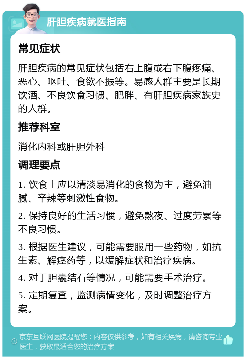 肝胆疾病就医指南 常见症状 肝胆疾病的常见症状包括右上腹或右下腹疼痛、恶心、呕吐、食欲不振等。易感人群主要是长期饮酒、不良饮食习惯、肥胖、有肝胆疾病家族史的人群。 推荐科室 消化内科或肝胆外科 调理要点 1. 饮食上应以清淡易消化的食物为主，避免油腻、辛辣等刺激性食物。 2. 保持良好的生活习惯，避免熬夜、过度劳累等不良习惯。 3. 根据医生建议，可能需要服用一些药物，如抗生素、解痉药等，以缓解症状和治疗疾病。 4. 对于胆囊结石等情况，可能需要手术治疗。 5. 定期复查，监测病情变化，及时调整治疗方案。