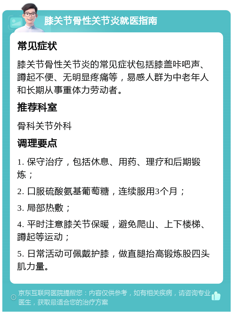 膝关节骨性关节炎就医指南 常见症状 膝关节骨性关节炎的常见症状包括膝盖咔吧声、蹲起不便、无明显疼痛等，易感人群为中老年人和长期从事重体力劳动者。 推荐科室 骨科关节外科 调理要点 1. 保守治疗，包括休息、用药、理疗和后期锻炼； 2. 口服硫酸氨基葡萄糖，连续服用3个月； 3. 局部热敷； 4. 平时注意膝关节保暖，避免爬山、上下楼梯、蹲起等运动； 5. 日常活动可佩戴护膝，做直腿抬高锻炼股四头肌力量。