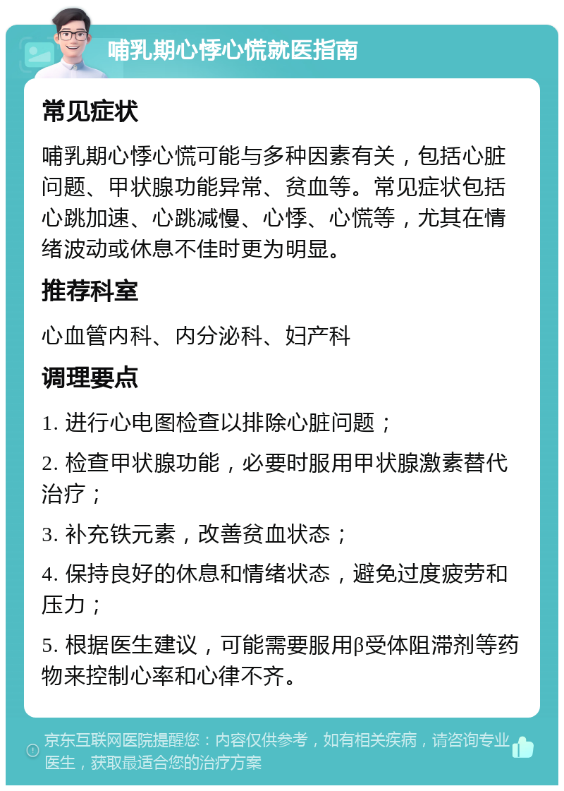 哺乳期心悸心慌就医指南 常见症状 哺乳期心悸心慌可能与多种因素有关，包括心脏问题、甲状腺功能异常、贫血等。常见症状包括心跳加速、心跳减慢、心悸、心慌等，尤其在情绪波动或休息不佳时更为明显。 推荐科室 心血管内科、内分泌科、妇产科 调理要点 1. 进行心电图检查以排除心脏问题； 2. 检查甲状腺功能，必要时服用甲状腺激素替代治疗； 3. 补充铁元素，改善贫血状态； 4. 保持良好的休息和情绪状态，避免过度疲劳和压力； 5. 根据医生建议，可能需要服用β受体阻滞剂等药物来控制心率和心律不齐。