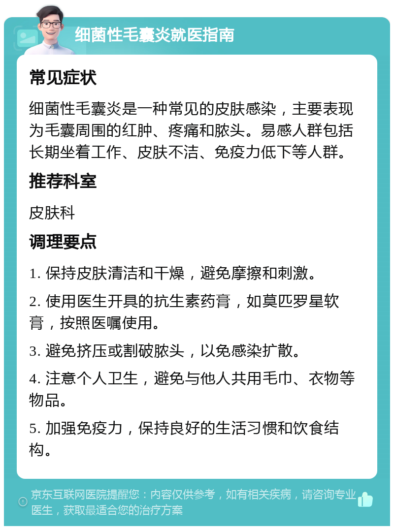 细菌性毛囊炎就医指南 常见症状 细菌性毛囊炎是一种常见的皮肤感染，主要表现为毛囊周围的红肿、疼痛和脓头。易感人群包括长期坐着工作、皮肤不洁、免疫力低下等人群。 推荐科室 皮肤科 调理要点 1. 保持皮肤清洁和干燥，避免摩擦和刺激。 2. 使用医生开具的抗生素药膏，如莫匹罗星软膏，按照医嘱使用。 3. 避免挤压或割破脓头，以免感染扩散。 4. 注意个人卫生，避免与他人共用毛巾、衣物等物品。 5. 加强免疫力，保持良好的生活习惯和饮食结构。