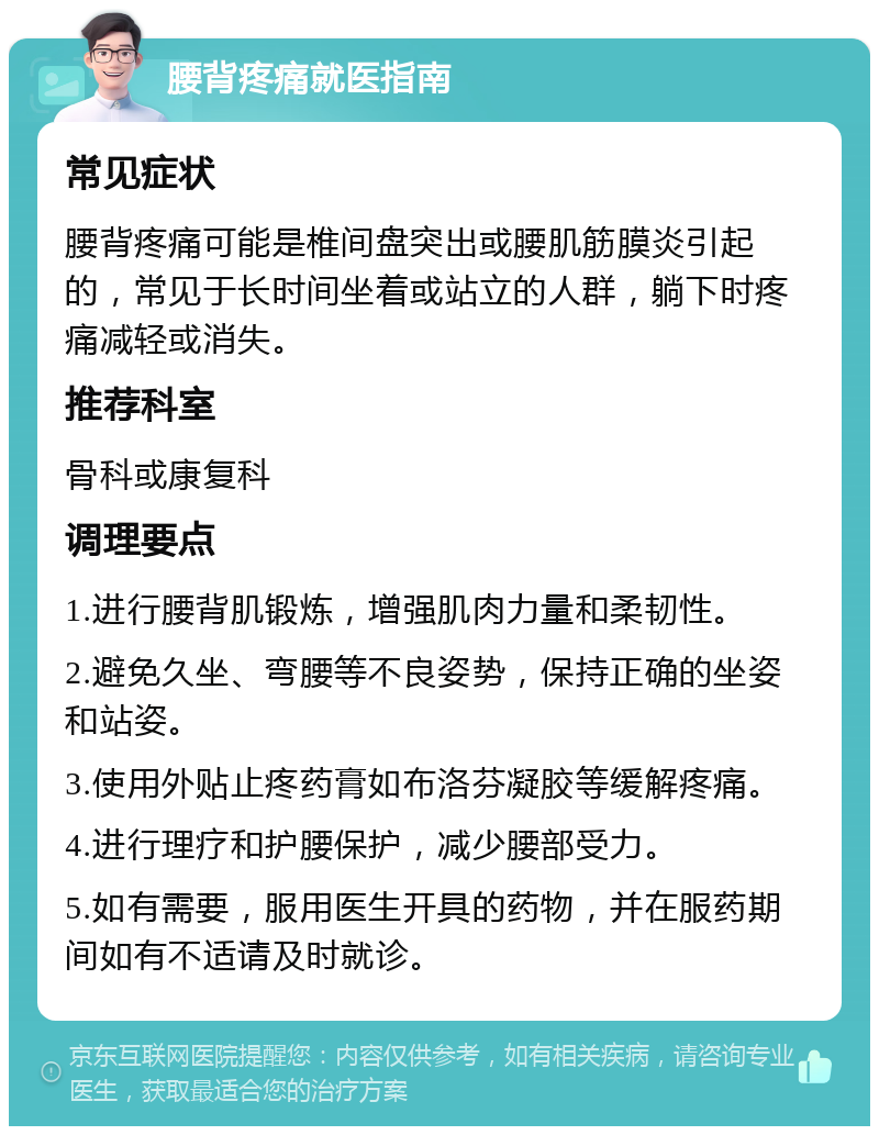 腰背疼痛就医指南 常见症状 腰背疼痛可能是椎间盘突出或腰肌筋膜炎引起的，常见于长时间坐着或站立的人群，躺下时疼痛减轻或消失。 推荐科室 骨科或康复科 调理要点 1.进行腰背肌锻炼，增强肌肉力量和柔韧性。 2.避免久坐、弯腰等不良姿势，保持正确的坐姿和站姿。 3.使用外贴止疼药膏如布洛芬凝胶等缓解疼痛。 4.进行理疗和护腰保护，减少腰部受力。 5.如有需要，服用医生开具的药物，并在服药期间如有不适请及时就诊。