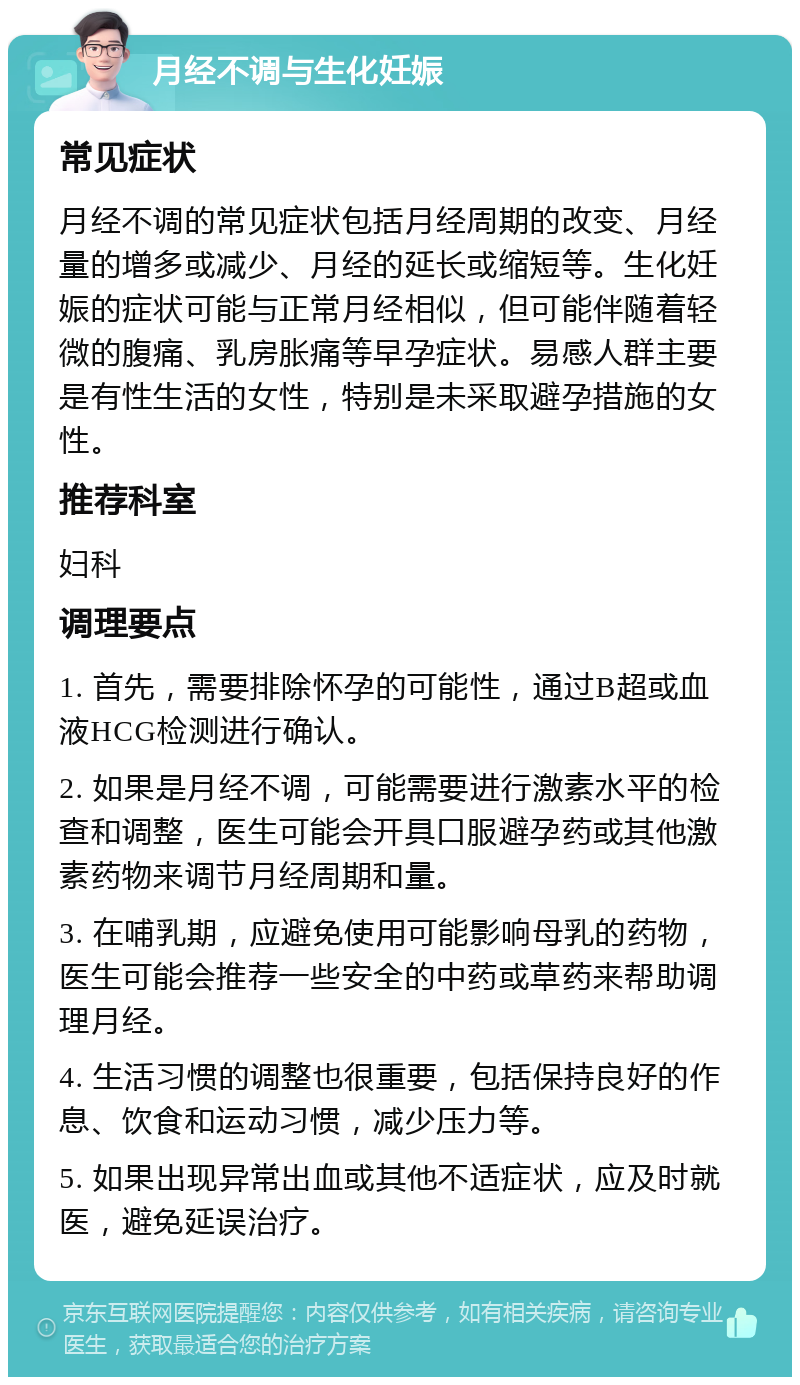 月经不调与生化妊娠 常见症状 月经不调的常见症状包括月经周期的改变、月经量的增多或减少、月经的延长或缩短等。生化妊娠的症状可能与正常月经相似，但可能伴随着轻微的腹痛、乳房胀痛等早孕症状。易感人群主要是有性生活的女性，特别是未采取避孕措施的女性。 推荐科室 妇科 调理要点 1. 首先，需要排除怀孕的可能性，通过B超或血液HCG检测进行确认。 2. 如果是月经不调，可能需要进行激素水平的检查和调整，医生可能会开具口服避孕药或其他激素药物来调节月经周期和量。 3. 在哺乳期，应避免使用可能影响母乳的药物，医生可能会推荐一些安全的中药或草药来帮助调理月经。 4. 生活习惯的调整也很重要，包括保持良好的作息、饮食和运动习惯，减少压力等。 5. 如果出现异常出血或其他不适症状，应及时就医，避免延误治疗。