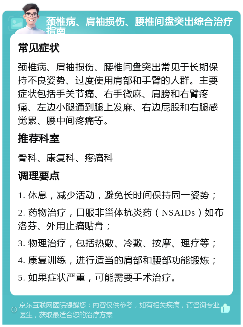 颈椎病、肩袖损伤、腰椎间盘突出综合治疗指南 常见症状 颈椎病、肩袖损伤、腰椎间盘突出常见于长期保持不良姿势、过度使用肩部和手臂的人群。主要症状包括手关节痛、右手微麻、肩膀和右臂疼痛、左边小腿通到腿上发麻、右边屁股和右腿感觉累、腰中间疼痛等。 推荐科室 骨科、康复科、疼痛科 调理要点 1. 休息，减少活动，避免长时间保持同一姿势； 2. 药物治疗，口服非甾体抗炎药（NSAIDs）如布洛芬、外用止痛贴膏； 3. 物理治疗，包括热敷、冷敷、按摩、理疗等； 4. 康复训练，进行适当的肩部和腰部功能锻炼； 5. 如果症状严重，可能需要手术治疗。