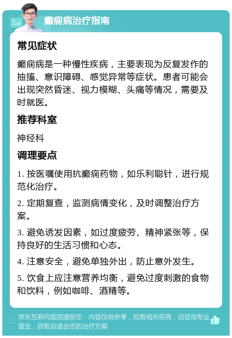 癫痫病治疗指南 常见症状 癫痫病是一种慢性疾病，主要表现为反复发作的抽搐、意识障碍、感觉异常等症状。患者可能会出现突然昏迷、视力模糊、头痛等情况，需要及时就医。 推荐科室 神经科 调理要点 1. 按医嘱使用抗癫痫药物，如乐利聪针，进行规范化治疗。 2. 定期复查，监测病情变化，及时调整治疗方案。 3. 避免诱发因素，如过度疲劳、精神紧张等，保持良好的生活习惯和心态。 4. 注意安全，避免单独外出，防止意外发生。 5. 饮食上应注意营养均衡，避免过度刺激的食物和饮料，例如咖啡、酒精等。