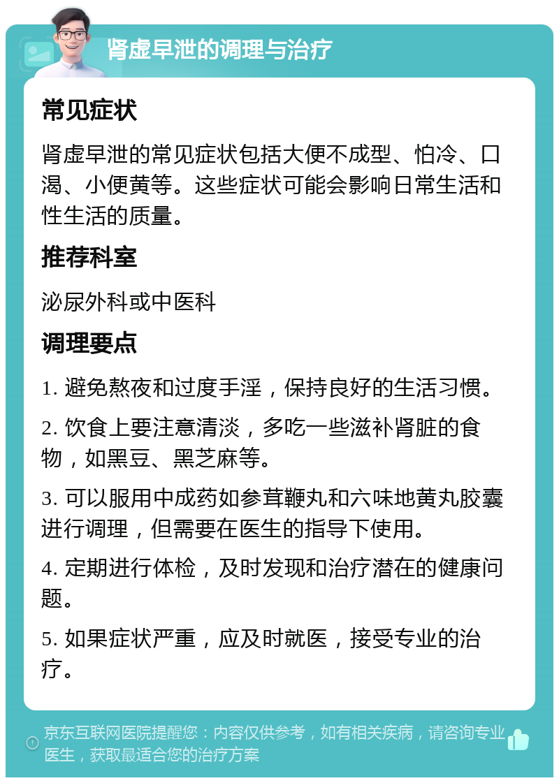 肾虚早泄的调理与治疗 常见症状 肾虚早泄的常见症状包括大便不成型、怕冷、口渴、小便黄等。这些症状可能会影响日常生活和性生活的质量。 推荐科室 泌尿外科或中医科 调理要点 1. 避免熬夜和过度手淫，保持良好的生活习惯。 2. 饮食上要注意清淡，多吃一些滋补肾脏的食物，如黑豆、黑芝麻等。 3. 可以服用中成药如参茸鞭丸和六味地黄丸胶囊进行调理，但需要在医生的指导下使用。 4. 定期进行体检，及时发现和治疗潜在的健康问题。 5. 如果症状严重，应及时就医，接受专业的治疗。