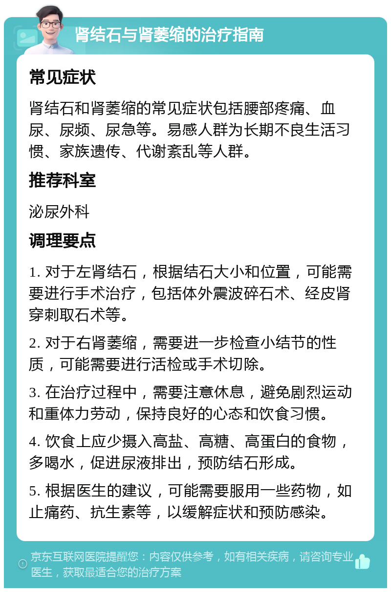 肾结石与肾萎缩的治疗指南 常见症状 肾结石和肾萎缩的常见症状包括腰部疼痛、血尿、尿频、尿急等。易感人群为长期不良生活习惯、家族遗传、代谢紊乱等人群。 推荐科室 泌尿外科 调理要点 1. 对于左肾结石，根据结石大小和位置，可能需要进行手术治疗，包括体外震波碎石术、经皮肾穿刺取石术等。 2. 对于右肾萎缩，需要进一步检查小结节的性质，可能需要进行活检或手术切除。 3. 在治疗过程中，需要注意休息，避免剧烈运动和重体力劳动，保持良好的心态和饮食习惯。 4. 饮食上应少摄入高盐、高糖、高蛋白的食物，多喝水，促进尿液排出，预防结石形成。 5. 根据医生的建议，可能需要服用一些药物，如止痛药、抗生素等，以缓解症状和预防感染。