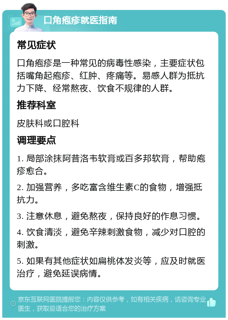 口角疱疹就医指南 常见症状 口角疱疹是一种常见的病毒性感染，主要症状包括嘴角起疱疹、红肿、疼痛等。易感人群为抵抗力下降、经常熬夜、饮食不规律的人群。 推荐科室 皮肤科或口腔科 调理要点 1. 局部涂抹阿昔洛韦软膏或百多邦软膏，帮助疱疹愈合。 2. 加强营养，多吃富含维生素C的食物，增强抵抗力。 3. 注意休息，避免熬夜，保持良好的作息习惯。 4. 饮食清淡，避免辛辣刺激食物，减少对口腔的刺激。 5. 如果有其他症状如扁桃体发炎等，应及时就医治疗，避免延误病情。