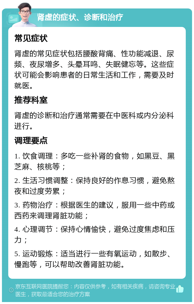 肾虚的症状、诊断和治疗 常见症状 肾虚的常见症状包括腰酸背痛、性功能减退、尿频、夜尿增多、头晕耳鸣、失眠健忘等。这些症状可能会影响患者的日常生活和工作，需要及时就医。 推荐科室 肾虚的诊断和治疗通常需要在中医科或内分泌科进行。 调理要点 1. 饮食调理：多吃一些补肾的食物，如黑豆、黑芝麻、核桃等； 2. 生活习惯调整：保持良好的作息习惯，避免熬夜和过度劳累； 3. 药物治疗：根据医生的建议，服用一些中药或西药来调理肾脏功能； 4. 心理调节：保持心情愉快，避免过度焦虑和压力； 5. 运动锻炼：适当进行一些有氧运动，如散步、慢跑等，可以帮助改善肾脏功能。