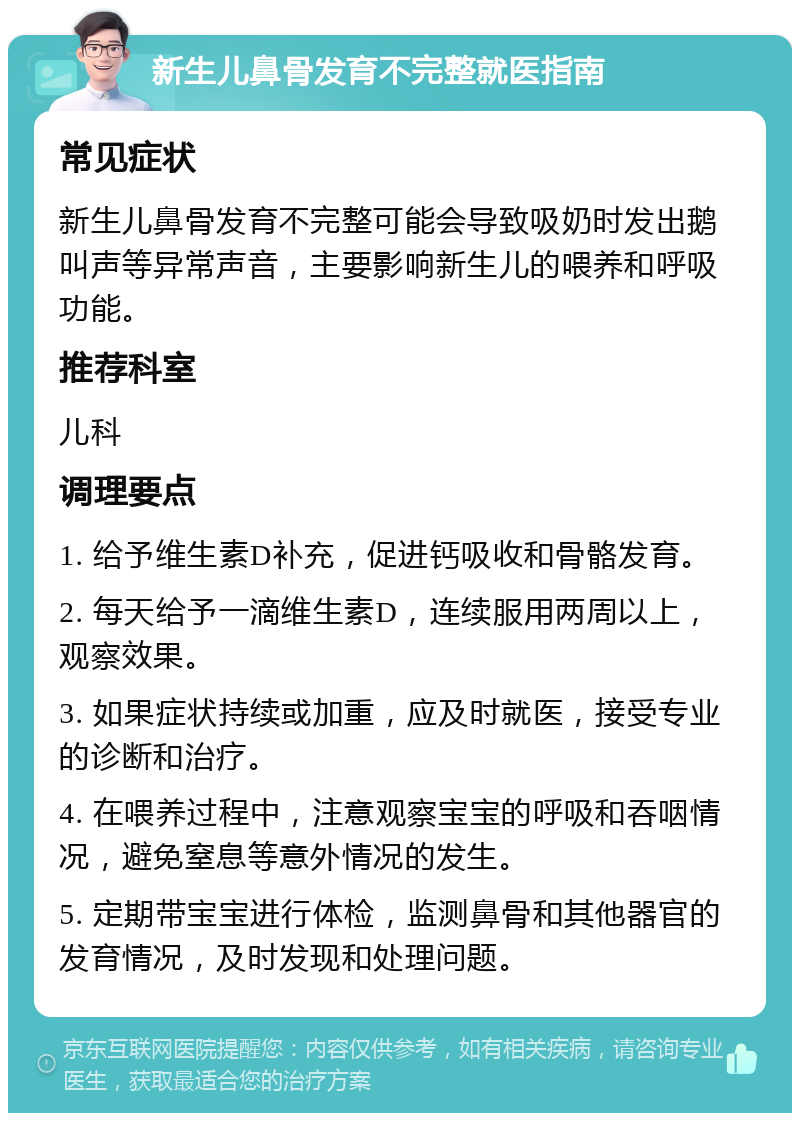 新生儿鼻骨发育不完整就医指南 常见症状 新生儿鼻骨发育不完整可能会导致吸奶时发出鹅叫声等异常声音，主要影响新生儿的喂养和呼吸功能。 推荐科室 儿科 调理要点 1. 给予维生素D补充，促进钙吸收和骨骼发育。 2. 每天给予一滴维生素D，连续服用两周以上，观察效果。 3. 如果症状持续或加重，应及时就医，接受专业的诊断和治疗。 4. 在喂养过程中，注意观察宝宝的呼吸和吞咽情况，避免窒息等意外情况的发生。 5. 定期带宝宝进行体检，监测鼻骨和其他器官的发育情况，及时发现和处理问题。