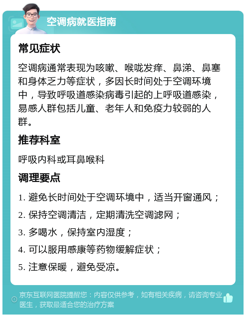 空调病就医指南 常见症状 空调病通常表现为咳嗽、喉咙发痒、鼻涕、鼻塞和身体乏力等症状，多因长时间处于空调环境中，导致呼吸道感染病毒引起的上呼吸道感染，易感人群包括儿童、老年人和免疫力较弱的人群。 推荐科室 呼吸内科或耳鼻喉科 调理要点 1. 避免长时间处于空调环境中，适当开窗通风； 2. 保持空调清洁，定期清洗空调滤网； 3. 多喝水，保持室内湿度； 4. 可以服用感康等药物缓解症状； 5. 注意保暖，避免受凉。