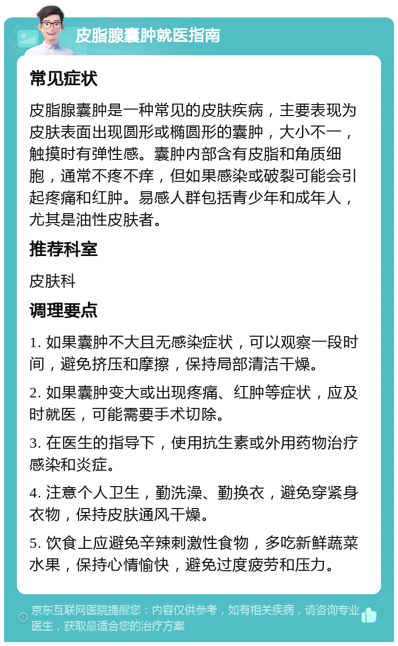 皮脂腺囊肿就医指南 常见症状 皮脂腺囊肿是一种常见的皮肤疾病，主要表现为皮肤表面出现圆形或椭圆形的囊肿，大小不一，触摸时有弹性感。囊肿内部含有皮脂和角质细胞，通常不疼不痒，但如果感染或破裂可能会引起疼痛和红肿。易感人群包括青少年和成年人，尤其是油性皮肤者。 推荐科室 皮肤科 调理要点 1. 如果囊肿不大且无感染症状，可以观察一段时间，避免挤压和摩擦，保持局部清洁干燥。 2. 如果囊肿变大或出现疼痛、红肿等症状，应及时就医，可能需要手术切除。 3. 在医生的指导下，使用抗生素或外用药物治疗感染和炎症。 4. 注意个人卫生，勤洗澡、勤换衣，避免穿紧身衣物，保持皮肤通风干燥。 5. 饮食上应避免辛辣刺激性食物，多吃新鲜蔬菜水果，保持心情愉快，避免过度疲劳和压力。