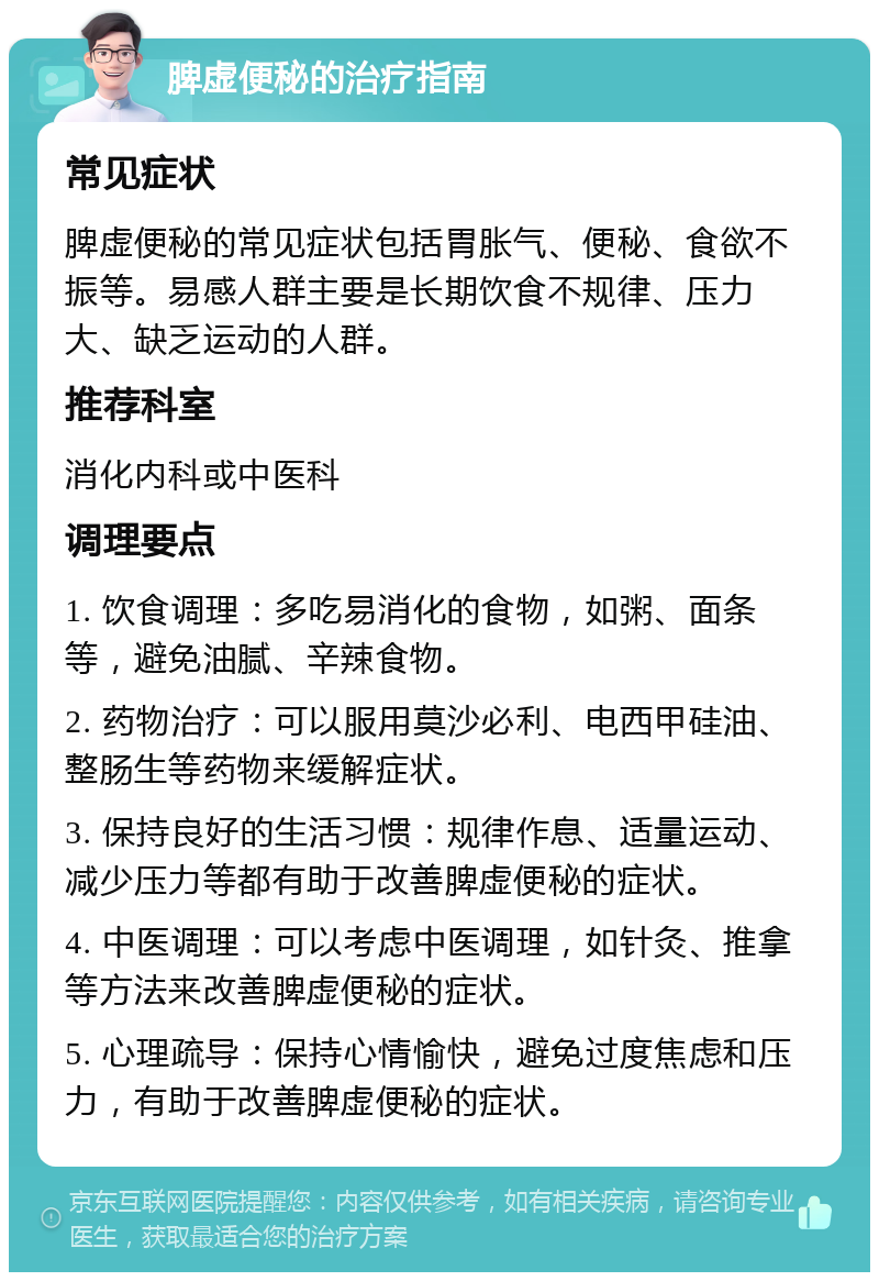 脾虚便秘的治疗指南 常见症状 脾虚便秘的常见症状包括胃胀气、便秘、食欲不振等。易感人群主要是长期饮食不规律、压力大、缺乏运动的人群。 推荐科室 消化内科或中医科 调理要点 1. 饮食调理：多吃易消化的食物，如粥、面条等，避免油腻、辛辣食物。 2. 药物治疗：可以服用莫沙必利、电西甲硅油、整肠生等药物来缓解症状。 3. 保持良好的生活习惯：规律作息、适量运动、减少压力等都有助于改善脾虚便秘的症状。 4. 中医调理：可以考虑中医调理，如针灸、推拿等方法来改善脾虚便秘的症状。 5. 心理疏导：保持心情愉快，避免过度焦虑和压力，有助于改善脾虚便秘的症状。