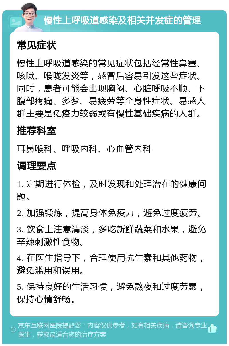 慢性上呼吸道感染及相关并发症的管理 常见症状 慢性上呼吸道感染的常见症状包括经常性鼻塞、咳嗽、喉咙发炎等，感冒后容易引发这些症状。同时，患者可能会出现胸闷、心脏呼吸不顺、下腹部疼痛、多梦、易疲劳等全身性症状。易感人群主要是免疫力较弱或有慢性基础疾病的人群。 推荐科室 耳鼻喉科、呼吸内科、心血管内科 调理要点 1. 定期进行体检，及时发现和处理潜在的健康问题。 2. 加强锻炼，提高身体免疫力，避免过度疲劳。 3. 饮食上注意清淡，多吃新鲜蔬菜和水果，避免辛辣刺激性食物。 4. 在医生指导下，合理使用抗生素和其他药物，避免滥用和误用。 5. 保持良好的生活习惯，避免熬夜和过度劳累，保持心情舒畅。