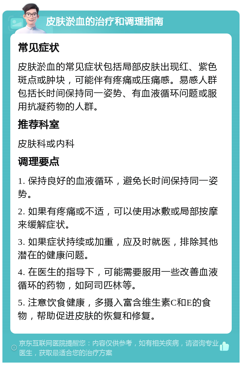 皮肤淤血的治疗和调理指南 常见症状 皮肤淤血的常见症状包括局部皮肤出现红、紫色斑点或肿块，可能伴有疼痛或压痛感。易感人群包括长时间保持同一姿势、有血液循环问题或服用抗凝药物的人群。 推荐科室 皮肤科或内科 调理要点 1. 保持良好的血液循环，避免长时间保持同一姿势。 2. 如果有疼痛或不适，可以使用冰敷或局部按摩来缓解症状。 3. 如果症状持续或加重，应及时就医，排除其他潜在的健康问题。 4. 在医生的指导下，可能需要服用一些改善血液循环的药物，如阿司匹林等。 5. 注意饮食健康，多摄入富含维生素C和E的食物，帮助促进皮肤的恢复和修复。