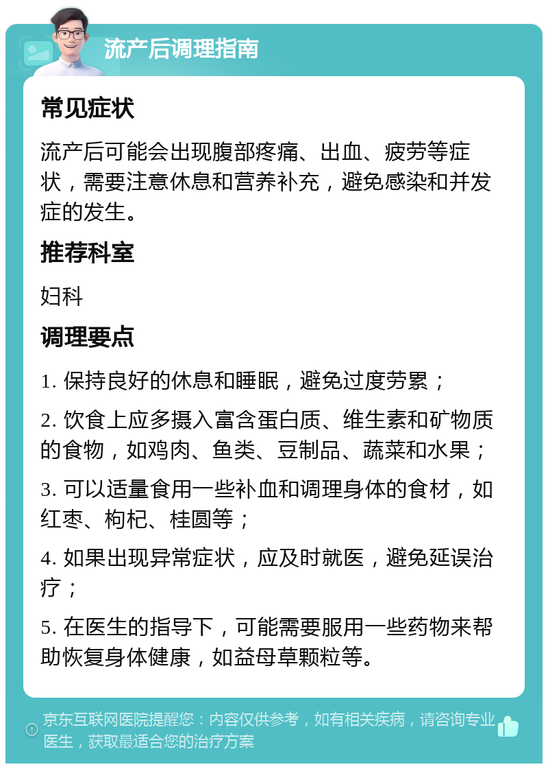 流产后调理指南 常见症状 流产后可能会出现腹部疼痛、出血、疲劳等症状，需要注意休息和营养补充，避免感染和并发症的发生。 推荐科室 妇科 调理要点 1. 保持良好的休息和睡眠，避免过度劳累； 2. 饮食上应多摄入富含蛋白质、维生素和矿物质的食物，如鸡肉、鱼类、豆制品、蔬菜和水果； 3. 可以适量食用一些补血和调理身体的食材，如红枣、枸杞、桂圆等； 4. 如果出现异常症状，应及时就医，避免延误治疗； 5. 在医生的指导下，可能需要服用一些药物来帮助恢复身体健康，如益母草颗粒等。