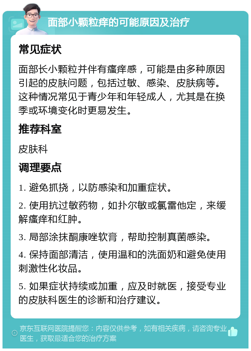 面部小颗粒痒的可能原因及治疗 常见症状 面部长小颗粒并伴有瘙痒感，可能是由多种原因引起的皮肤问题，包括过敏、感染、皮肤病等。这种情况常见于青少年和年轻成人，尤其是在换季或环境变化时更易发生。 推荐科室 皮肤科 调理要点 1. 避免抓挠，以防感染和加重症状。 2. 使用抗过敏药物，如扑尔敏或氯雷他定，来缓解瘙痒和红肿。 3. 局部涂抹酮康唑软膏，帮助控制真菌感染。 4. 保持面部清洁，使用温和的洗面奶和避免使用刺激性化妆品。 5. 如果症状持续或加重，应及时就医，接受专业的皮肤科医生的诊断和治疗建议。