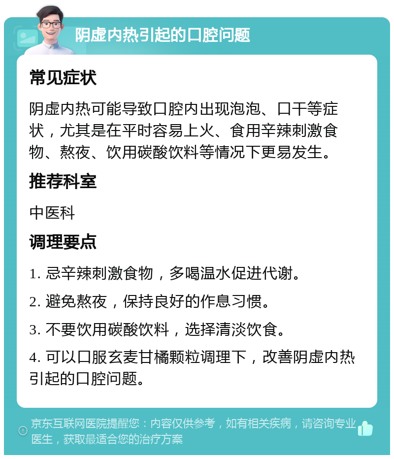 阴虚内热引起的口腔问题 常见症状 阴虚内热可能导致口腔内出现泡泡、口干等症状，尤其是在平时容易上火、食用辛辣刺激食物、熬夜、饮用碳酸饮料等情况下更易发生。 推荐科室 中医科 调理要点 1. 忌辛辣刺激食物，多喝温水促进代谢。 2. 避免熬夜，保持良好的作息习惯。 3. 不要饮用碳酸饮料，选择清淡饮食。 4. 可以口服玄麦甘橘颗粒调理下，改善阴虚内热引起的口腔问题。