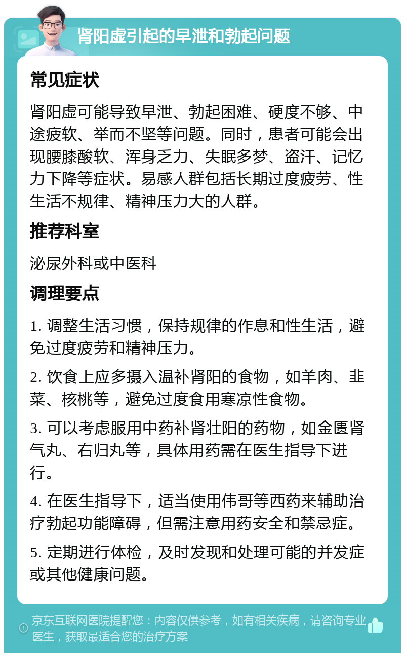 肾阳虚引起的早泄和勃起问题 常见症状 肾阳虚可能导致早泄、勃起困难、硬度不够、中途疲软、举而不坚等问题。同时，患者可能会出现腰膝酸软、浑身乏力、失眠多梦、盗汗、记忆力下降等症状。易感人群包括长期过度疲劳、性生活不规律、精神压力大的人群。 推荐科室 泌尿外科或中医科 调理要点 1. 调整生活习惯，保持规律的作息和性生活，避免过度疲劳和精神压力。 2. 饮食上应多摄入温补肾阳的食物，如羊肉、韭菜、核桃等，避免过度食用寒凉性食物。 3. 可以考虑服用中药补肾壮阳的药物，如金匮肾气丸、右归丸等，具体用药需在医生指导下进行。 4. 在医生指导下，适当使用伟哥等西药来辅助治疗勃起功能障碍，但需注意用药安全和禁忌症。 5. 定期进行体检，及时发现和处理可能的并发症或其他健康问题。