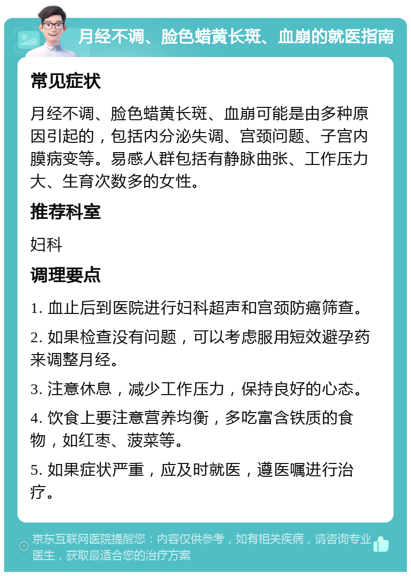 月经不调、脸色蜡黄长斑、血崩的就医指南 常见症状 月经不调、脸色蜡黄长斑、血崩可能是由多种原因引起的，包括内分泌失调、宫颈问题、子宫内膜病变等。易感人群包括有静脉曲张、工作压力大、生育次数多的女性。 推荐科室 妇科 调理要点 1. 血止后到医院进行妇科超声和宫颈防癌筛查。 2. 如果检查没有问题，可以考虑服用短效避孕药来调整月经。 3. 注意休息，减少工作压力，保持良好的心态。 4. 饮食上要注意营养均衡，多吃富含铁质的食物，如红枣、菠菜等。 5. 如果症状严重，应及时就医，遵医嘱进行治疗。