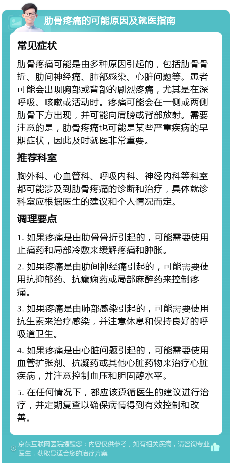 肋骨疼痛的可能原因及就医指南 常见症状 肋骨疼痛可能是由多种原因引起的，包括肋骨骨折、肋间神经痛、肺部感染、心脏问题等。患者可能会出现胸部或背部的剧烈疼痛，尤其是在深呼吸、咳嗽或活动时。疼痛可能会在一侧或两侧肋骨下方出现，并可能向肩膀或背部放射。需要注意的是，肋骨疼痛也可能是某些严重疾病的早期症状，因此及时就医非常重要。 推荐科室 胸外科、心血管科、呼吸内科、神经内科等科室都可能涉及到肋骨疼痛的诊断和治疗，具体就诊科室应根据医生的建议和个人情况而定。 调理要点 1. 如果疼痛是由肋骨骨折引起的，可能需要使用止痛药和局部冷敷来缓解疼痛和肿胀。 2. 如果疼痛是由肋间神经痛引起的，可能需要使用抗抑郁药、抗癫痫药或局部麻醉药来控制疼痛。 3. 如果疼痛是由肺部感染引起的，可能需要使用抗生素来治疗感染，并注意休息和保持良好的呼吸道卫生。 4. 如果疼痛是由心脏问题引起的，可能需要使用血管扩张剂、抗凝药或其他心脏药物来治疗心脏疾病，并注意控制血压和胆固醇水平。 5. 在任何情况下，都应该遵循医生的建议进行治疗，并定期复查以确保病情得到有效控制和改善。