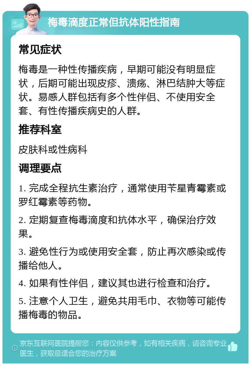 梅毒滴度正常但抗体阳性指南 常见症状 梅毒是一种性传播疾病，早期可能没有明显症状，后期可能出现皮疹、溃疡、淋巴结肿大等症状。易感人群包括有多个性伴侣、不使用安全套、有性传播疾病史的人群。 推荐科室 皮肤科或性病科 调理要点 1. 完成全程抗生素治疗，通常使用苄星青霉素或罗红霉素等药物。 2. 定期复查梅毒滴度和抗体水平，确保治疗效果。 3. 避免性行为或使用安全套，防止再次感染或传播给他人。 4. 如果有性伴侣，建议其也进行检查和治疗。 5. 注意个人卫生，避免共用毛巾、衣物等可能传播梅毒的物品。