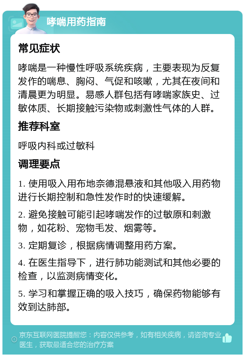 哮喘用药指南 常见症状 哮喘是一种慢性呼吸系统疾病，主要表现为反复发作的喘息、胸闷、气促和咳嗽，尤其在夜间和清晨更为明显。易感人群包括有哮喘家族史、过敏体质、长期接触污染物或刺激性气体的人群。 推荐科室 呼吸内科或过敏科 调理要点 1. 使用吸入用布地奈德混悬液和其他吸入用药物进行长期控制和急性发作时的快速缓解。 2. 避免接触可能引起哮喘发作的过敏原和刺激物，如花粉、宠物毛发、烟雾等。 3. 定期复诊，根据病情调整用药方案。 4. 在医生指导下，进行肺功能测试和其他必要的检查，以监测病情变化。 5. 学习和掌握正确的吸入技巧，确保药物能够有效到达肺部。