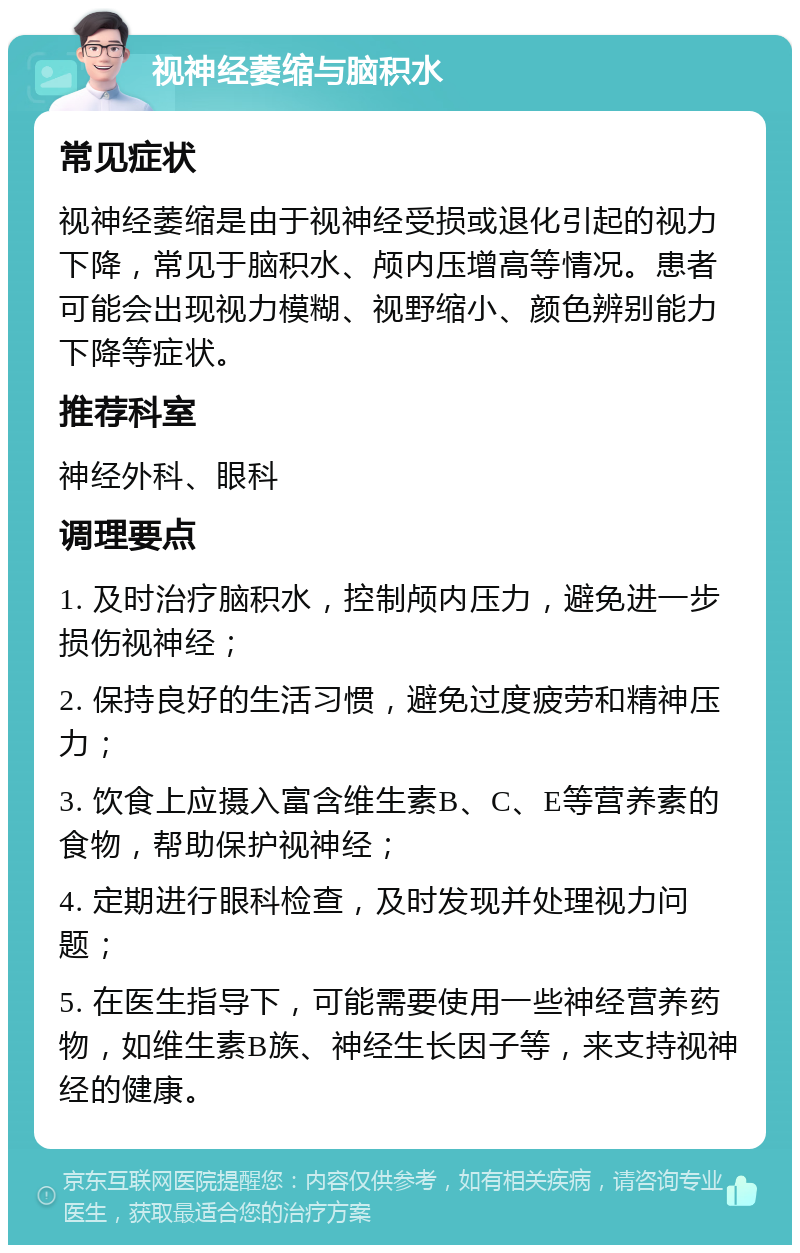 视神经萎缩与脑积水 常见症状 视神经萎缩是由于视神经受损或退化引起的视力下降，常见于脑积水、颅内压增高等情况。患者可能会出现视力模糊、视野缩小、颜色辨别能力下降等症状。 推荐科室 神经外科、眼科 调理要点 1. 及时治疗脑积水，控制颅内压力，避免进一步损伤视神经； 2. 保持良好的生活习惯，避免过度疲劳和精神压力； 3. 饮食上应摄入富含维生素B、C、E等营养素的食物，帮助保护视神经； 4. 定期进行眼科检查，及时发现并处理视力问题； 5. 在医生指导下，可能需要使用一些神经营养药物，如维生素B族、神经生长因子等，来支持视神经的健康。