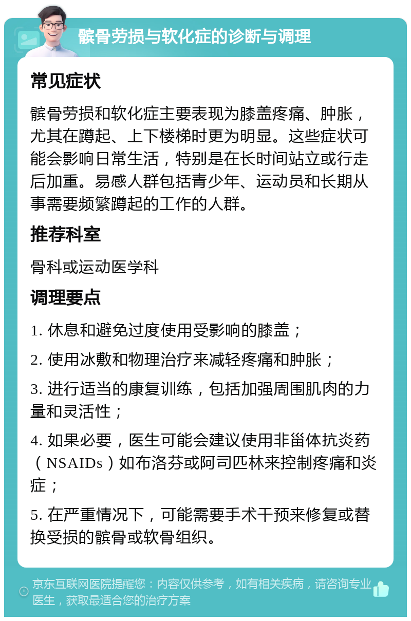 髌骨劳损与软化症的诊断与调理 常见症状 髌骨劳损和软化症主要表现为膝盖疼痛、肿胀，尤其在蹲起、上下楼梯时更为明显。这些症状可能会影响日常生活，特别是在长时间站立或行走后加重。易感人群包括青少年、运动员和长期从事需要频繁蹲起的工作的人群。 推荐科室 骨科或运动医学科 调理要点 1. 休息和避免过度使用受影响的膝盖； 2. 使用冰敷和物理治疗来减轻疼痛和肿胀； 3. 进行适当的康复训练，包括加强周围肌肉的力量和灵活性； 4. 如果必要，医生可能会建议使用非甾体抗炎药（NSAIDs）如布洛芬或阿司匹林来控制疼痛和炎症； 5. 在严重情况下，可能需要手术干预来修复或替换受损的髌骨或软骨组织。