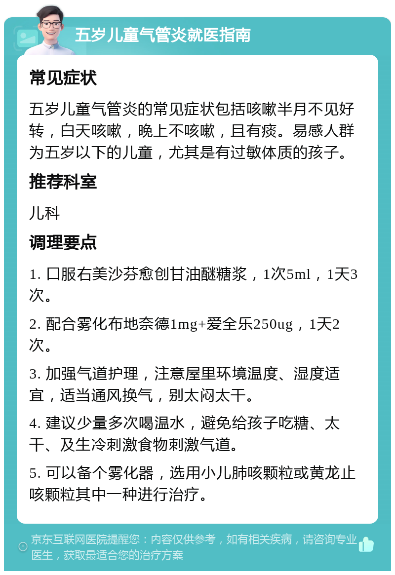 五岁儿童气管炎就医指南 常见症状 五岁儿童气管炎的常见症状包括咳嗽半月不见好转，白天咳嗽，晚上不咳嗽，且有痰。易感人群为五岁以下的儿童，尤其是有过敏体质的孩子。 推荐科室 儿科 调理要点 1. 口服右美沙芬愈创甘油醚糖浆，1次5ml，1天3次。 2. 配合雾化布地奈德1mg+爱全乐250ug，1天2次。 3. 加强气道护理，注意屋里环境温度、湿度适宜，适当通风换气，别太闷太干。 4. 建议少量多次喝温水，避免给孩子吃糖、太干、及生冷刺激食物刺激气道。 5. 可以备个雾化器，选用小儿肺咳颗粒或黄龙止咳颗粒其中一种进行治疗。