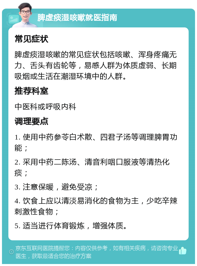 脾虚痰湿咳嗽就医指南 常见症状 脾虚痰湿咳嗽的常见症状包括咳嗽、浑身疼痛无力、舌头有齿轮等，易感人群为体质虚弱、长期吸烟或生活在潮湿环境中的人群。 推荐科室 中医科或呼吸内科 调理要点 1. 使用中药参苓白术散、四君子汤等调理脾胃功能； 2. 采用中药二陈汤、清音利咽口服液等清热化痰； 3. 注意保暖，避免受凉； 4. 饮食上应以清淡易消化的食物为主，少吃辛辣刺激性食物； 5. 适当进行体育锻炼，增强体质。