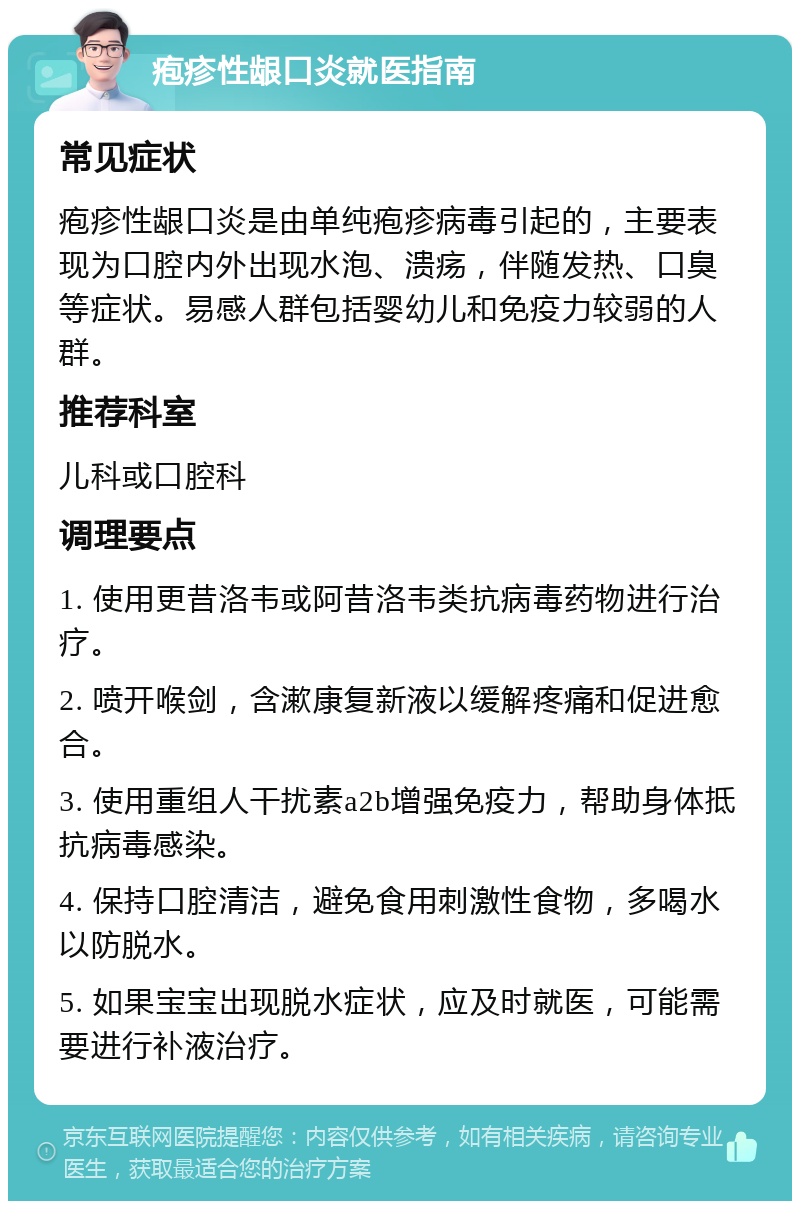 疱疹性龈口炎就医指南 常见症状 疱疹性龈口炎是由单纯疱疹病毒引起的，主要表现为口腔内外出现水泡、溃疡，伴随发热、口臭等症状。易感人群包括婴幼儿和免疫力较弱的人群。 推荐科室 儿科或口腔科 调理要点 1. 使用更昔洛韦或阿昔洛韦类抗病毒药物进行治疗。 2. 喷开喉剑，含漱康复新液以缓解疼痛和促进愈合。 3. 使用重组人干扰素a2b增强免疫力，帮助身体抵抗病毒感染。 4. 保持口腔清洁，避免食用刺激性食物，多喝水以防脱水。 5. 如果宝宝出现脱水症状，应及时就医，可能需要进行补液治疗。