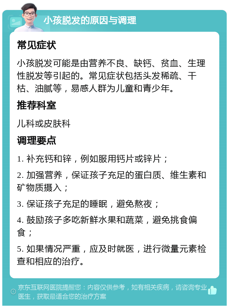 小孩脱发的原因与调理 常见症状 小孩脱发可能是由营养不良、缺钙、贫血、生理性脱发等引起的。常见症状包括头发稀疏、干枯、油腻等，易感人群为儿童和青少年。 推荐科室 儿科或皮肤科 调理要点 1. 补充钙和锌，例如服用钙片或锌片； 2. 加强营养，保证孩子充足的蛋白质、维生素和矿物质摄入； 3. 保证孩子充足的睡眠，避免熬夜； 4. 鼓励孩子多吃新鲜水果和蔬菜，避免挑食偏食； 5. 如果情况严重，应及时就医，进行微量元素检查和相应的治疗。